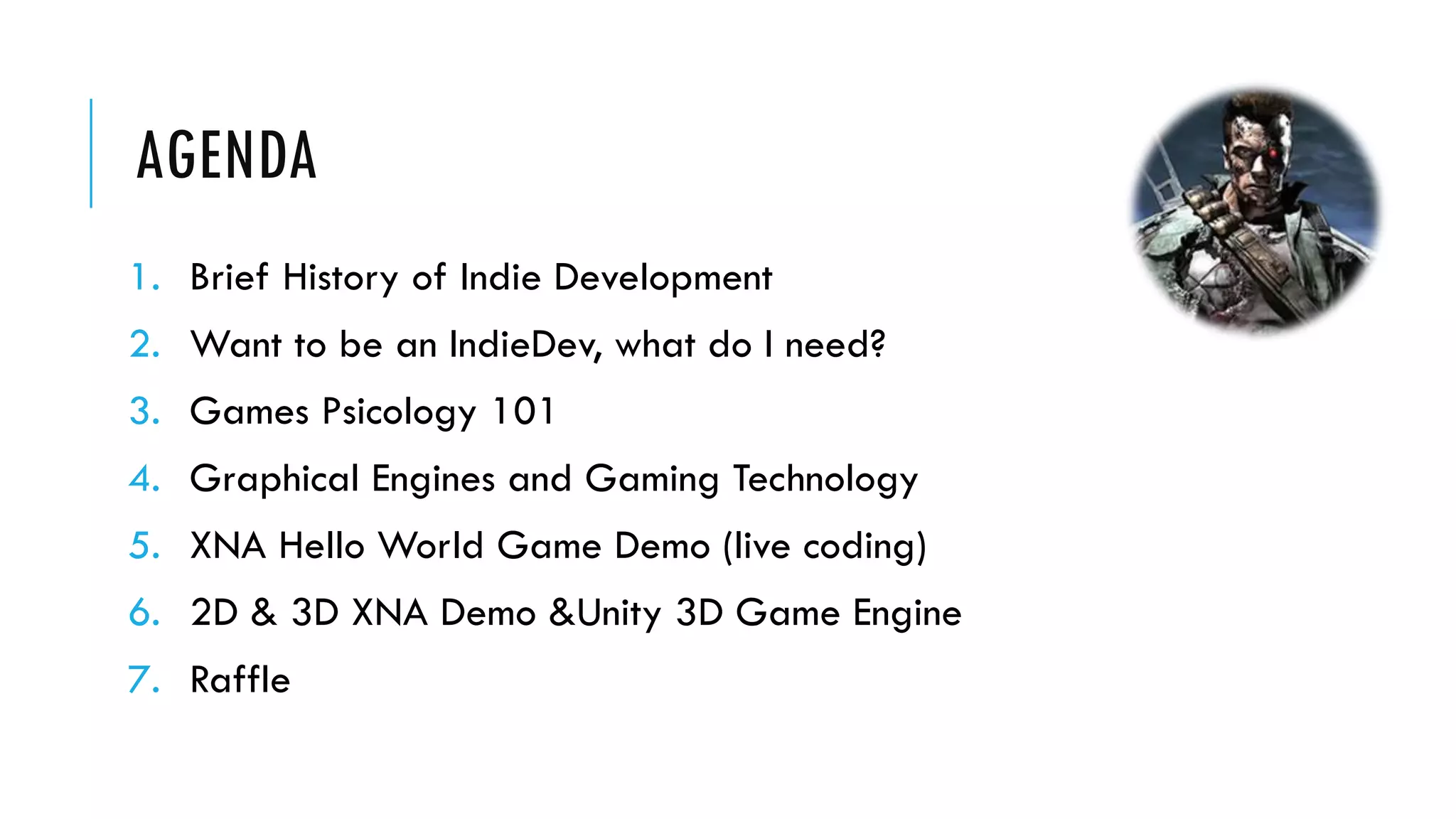AGENDA
1. Brief History of Indie Development
2. Want to be an IndieDev, what do I need?
3. Games Psicology 101
4. Graphical Engines and Gaming Technology
5. XNA Hello World Game Demo (live coding)
6. 2D & 3D XNA Demo &Unity 3D Game Engine
7. Raffle
 