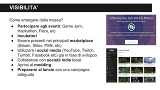 VISIBILITA’
Come emergere dalla massa?
● Partecipare agli eventi: Game Jam,
Hackathon, Fiere, etc
● Incubatori
● Essere presenti nei principali marketplace
(Steam, XBox, PSN, etc)
● Utilizzare i social media (YouTube, Twitch,
Tumblr, Facebook etc) già in fase di sviluppo
● Collaborare con società Indie locali
● Aprirsi al modding
● Prepararsi al lancio con una campagna
adeguata
 