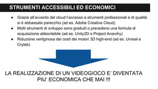 STRUMENTI ACCESSIBILI ED ECONOMICI
● Grazie all’avvento del cloud l’accesso a strumenti professionali e di qualità
si è abbassato parecchio (ad es. Adobe Creative Cloud)
● Molti strumenti di sviluppo sono graduiti o prevedono una formula di
acquisizione abbordabile (ad es. Unity3D o Project Anarchy)
● Riduzione vertiginosa dei costi dei motori 3D high-end (ad es. Unreal e
Crytek)
LA REALIZZAZIONE DI UN VIDEOGIOCO E’ DIVENTATA
PIU’ ECONOMICA CHE MAI !!!
 