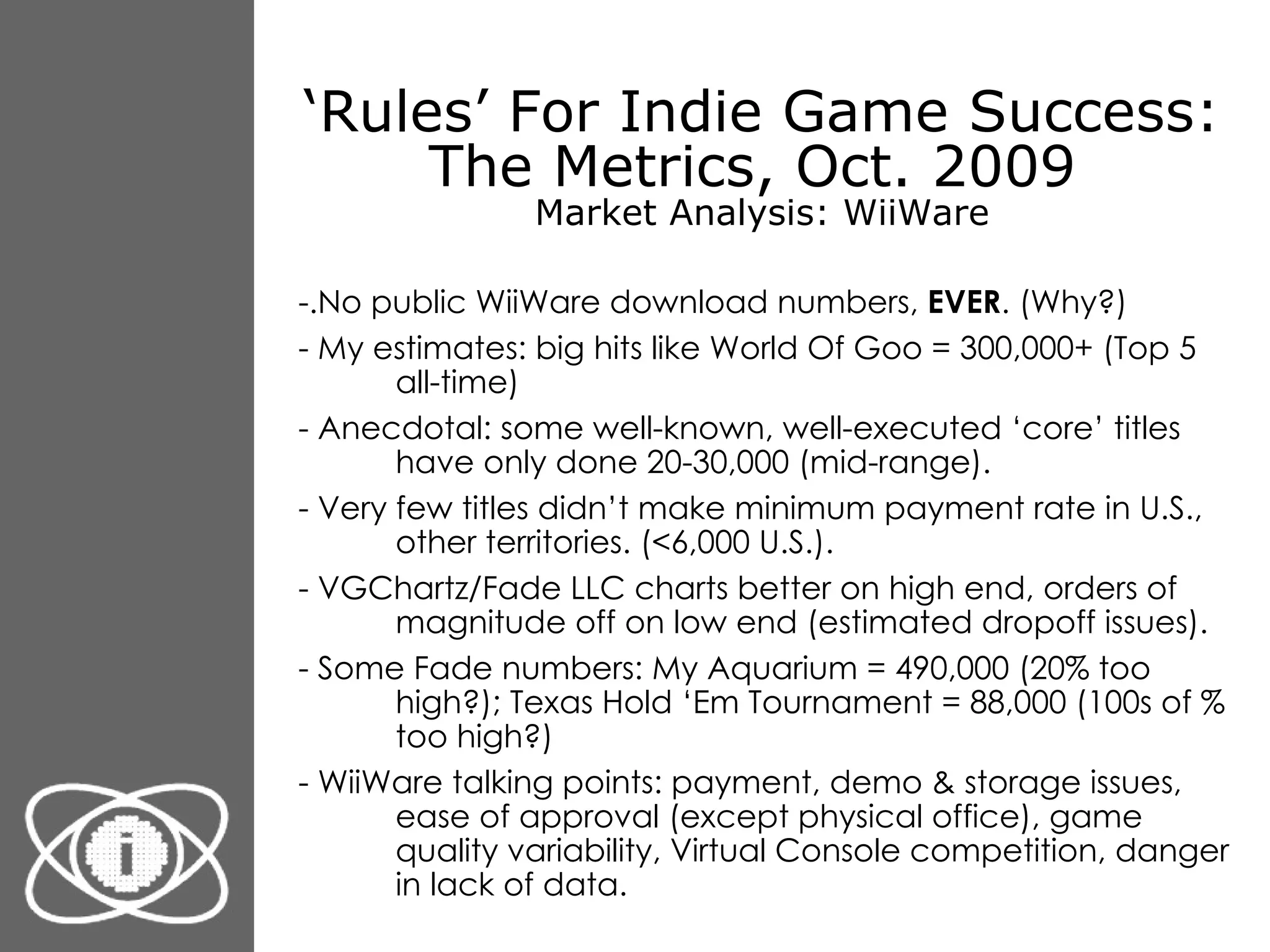 ‘ Rules’ For Indie Game Success: The Metrics, Oct. 2009  Market Analysis: WiiWare -.No public WiiWare download numbers,  EVER . (Why?) - My estimates: big hits like World Of Goo = 300,000+ (Top 5 all-time) - Anecdotal: some well-known, well-executed ‘core’ titles have only done 20-30,000 (mid-range). - Very few titles didn’t make minimum payment rate in U.S., other territories. (<6,000 U.S.).  - VGChartz/Fade LLC charts better on high end, orders of magnitude off on low end (estimated dropoff issues).  - Some Fade numbers: My Aquarium = 490,000 (20% too high?); Texas Hold ‘Em Tournament = 88,000 (100s of % too high?) - WiiWare talking points: payment, demo & storage issues, ease of approval (except physical office), game quality variability, Virtual Console competition, danger in lack of data. 
