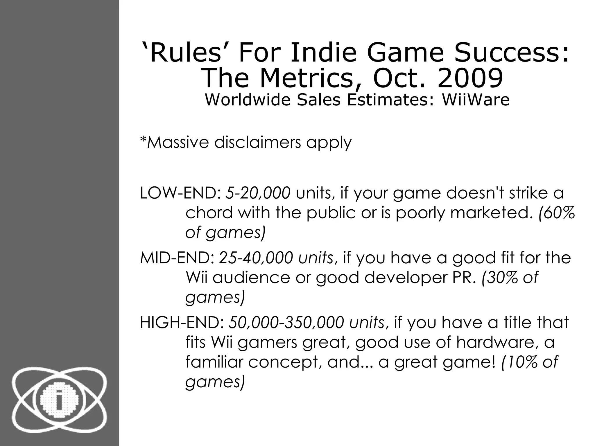 ‘ Rules’ For Indie Game Success: The Metrics, Oct. 2009  Worldwide Sales Estimates: WiiWare *Massive disclaimers apply LOW-END:  5-20,000  units, if your game doesn't strike a chord with the public or is poorly marketed.  (60% of games) MID-END:  25-40,000 units , if you have a good fit for the Wii audience or good developer PR.  (30% of games) HIGH-END:  50,000-350,000 units , if you have a title that fits Wii gamers great, good use of hardware, a familiar concept, and... a great game!  (10% of games) 