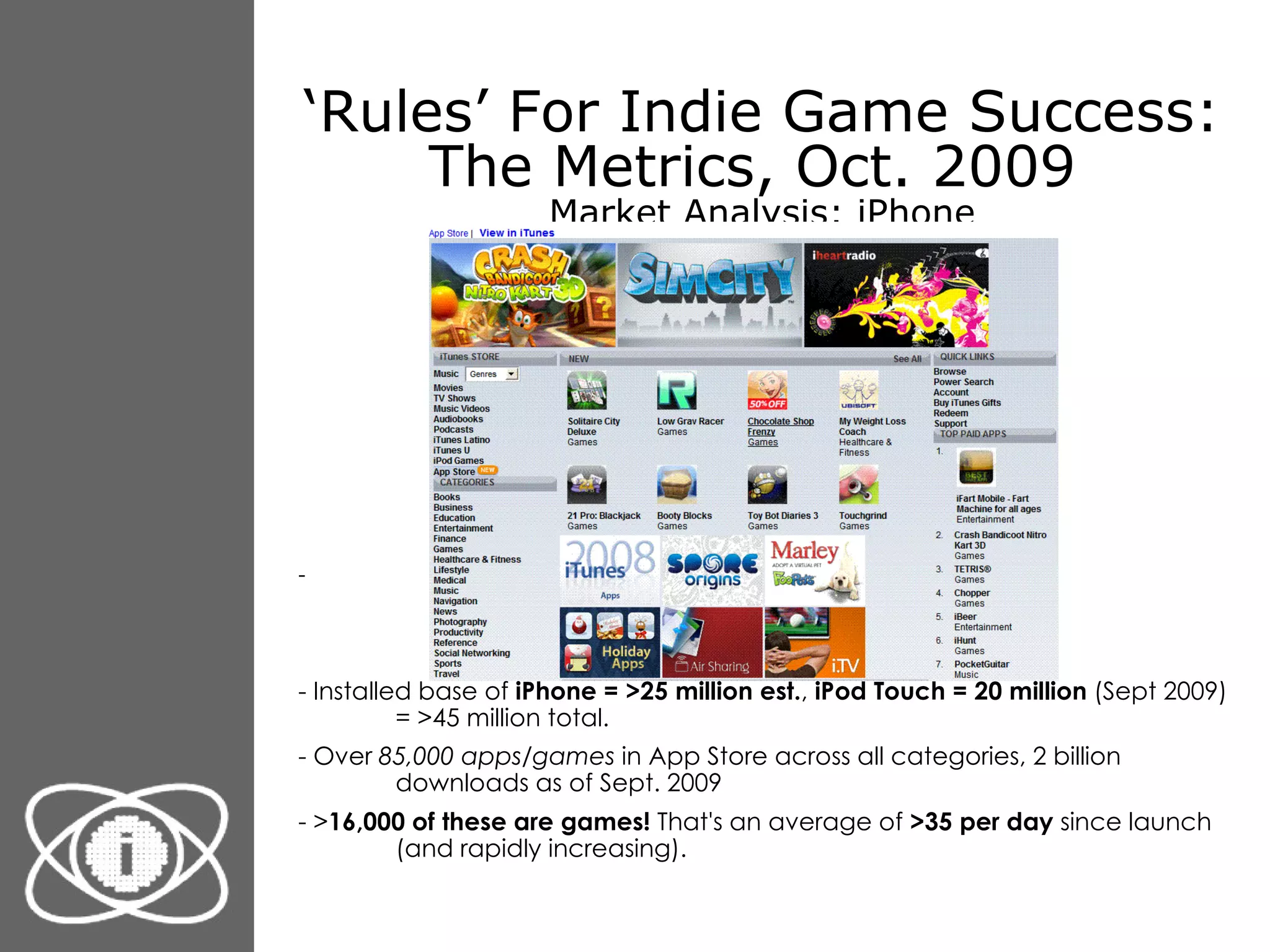 ‘ Rules’ For Indie Game Success: The Metrics, Oct. 2009  Market Analysis: iPhone - Installed base of  iPhone = >25 million est. ,  iPod Touch = 20 million  (Sept 2009) = >45 million total. - Over  85,000 apps/games  in App Store across all categories, 2 billion downloads as of Sept. 2009 - > 16,000 of these are games!  That's an average of  >35 per day  since launch (and rapidly increasing). 