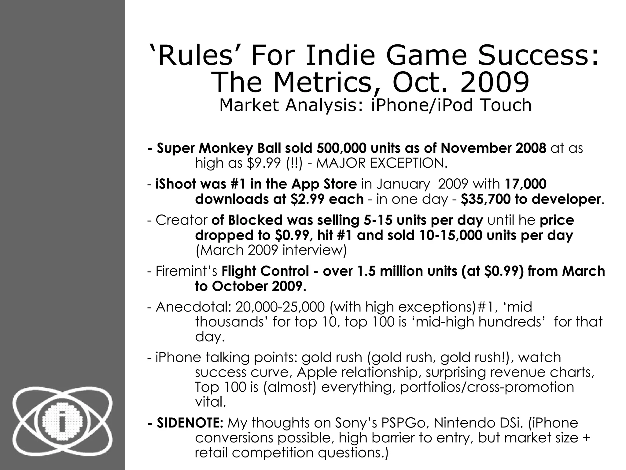 ‘ Rules’ For Indie Game Success: The Metrics, Oct. 2009  Market Analysis: iPhone/iPod Touch - Super Monkey Ball sold 500,000 units as of November 2008  at as high as $9.99 (!!) - MAJOR EXCEPTION. -  iShoot was #1 in the App Store  in January  2009 with  17,000 downloads at $2.99 each  - in one day -  $35,700 to developer . - Creator  of Blocked was selling 5-15 units per day  until he  price dropped to $0.99, hit #1 and sold 10-15,000 units per day  (March 2009 interview) - Firemint’s  Flight Control - over 1.5 million units (at $0.99) from March to October 2009. - Anecdotal: 20,000-25,000 (with high exceptions)#1, ‘mid thousands’ for top 10, top 100 is ‘mid-high hundreds’  for that day. - iPhone talking points: gold rush (gold rush, gold rush!), watch success curve, Apple relationship, surprising revenue charts, Top 100 is (almost) everything, portfolios/cross-promotion vital. - SIDENOTE:  My thoughts on Sony’s PSPGo, Nintendo DSi. (iPhone conversions possible, high barrier to entry, but market size + retail competition questions.) 