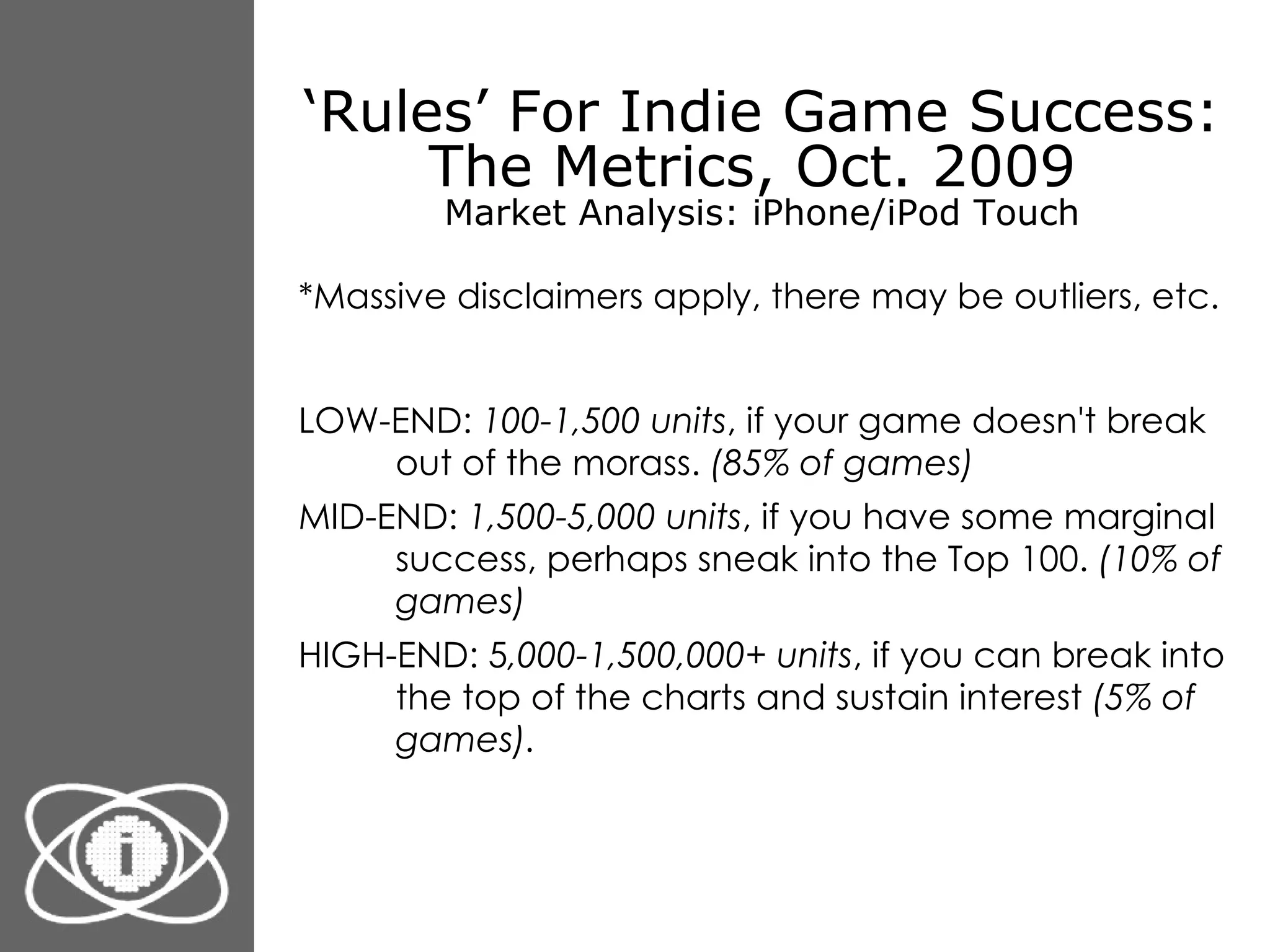 ‘ Rules’ For Indie Game Success: The Metrics, Oct. 2009  Market Analysis: iPhone/iPod Touch *Massive disclaimers apply, there may be outliers, etc. LOW-END:  100-1,500 units , if your game doesn't break out of the morass.  (85% of games) MID-END:  1,500-5,000 units , if you have some marginal success, perhaps sneak into the Top 100.  (10% of games) HIGH-END: 5 ,000-1,500,000+ units , if you can break into the top of the charts and sustain interest  (5% of games) . 