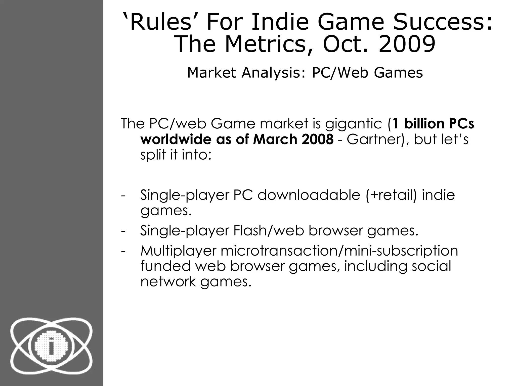‘ Rules’ For Indie Game Success: The Metrics, Oct. 2009  Market Analysis: PC/Web Games   The PC/web Game market is gigantic ( 1 billion PCs worldwide as of March 2008  - Gartner), but let’s split it into: Single-player PC downloadable (+retail) indie games. Single-player Flash/web browser games. Multiplayer microtransaction/mini-subscription funded web browser games, including social network games. 