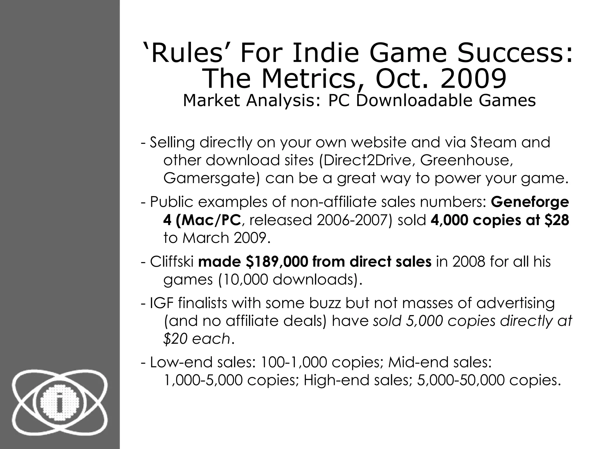 ‘ Rules’ For Indie Game Success: The Metrics, Oct. 2009  Market Analysis: PC Downloadable Games - Selling directly on your own website and via Steam and other download sites (Direct2Drive, Greenhouse, Gamersgate) can be a great way to power your game. - Public examples of non-affiliate sales numbers:  Geneforge 4 (Mac/PC , released 2006-2007) sold  4,000 copies at $28  to March 2009. - Cliffski  made $189,000 from direct sales  in 2008 for all his games (10,000 downloads). - IGF finalists with some buzz but not masses of advertising (and no affiliate deals) have  sold 5,000 copies directly at $20 each .  - Low-end sales: 100-1,000 copies; Mid-end sales: 1,000-5,000 copies; High-end sales; 5,000-50,000 copies. 