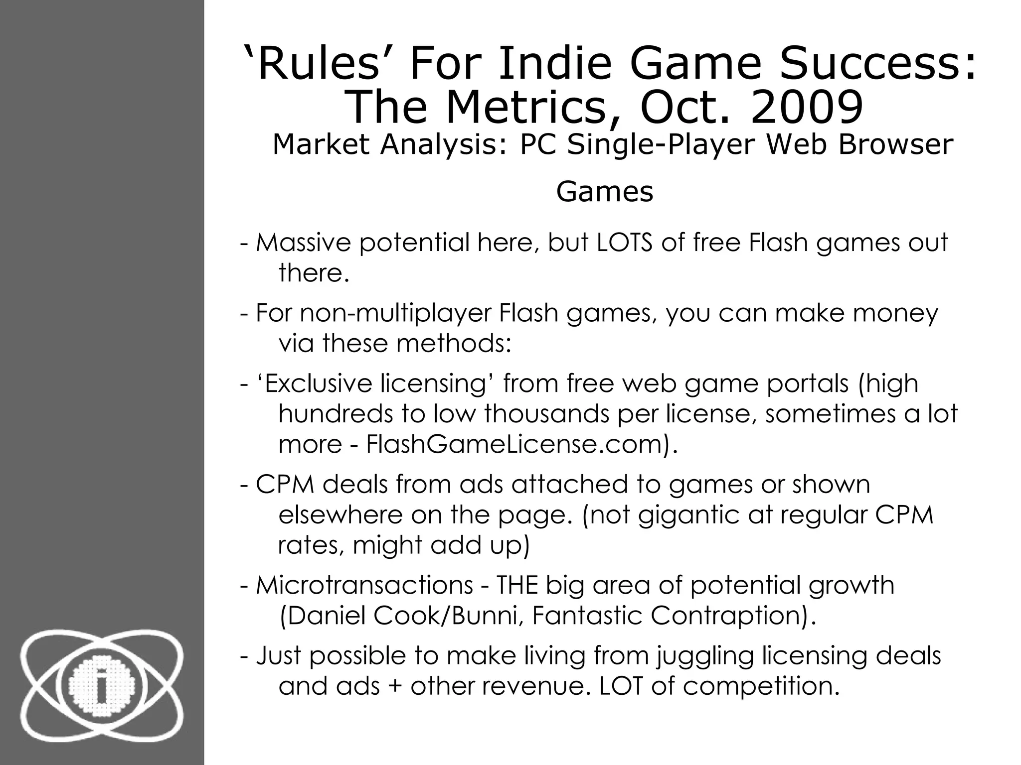 ‘ Rules’ For Indie Game Success: The Metrics, Oct. 2009  Market Analysis: PC Single-Player Web Browser Games   - Massive potential here, but LOTS of free Flash games out there. - For non-multiplayer Flash games, you can make money via these methods: - ‘Exclusive licensing’ from free web game portals (high hundreds to low thousands per license, sometimes a lot more - FlashGameLicense.com). - CPM deals from ads attached to games or shown elsewhere on the page. (not gigantic at regular CPM rates, might add up) - Microtransactions - THE big area of potential growth (Daniel Cook/Bunni, Fantastic Contraption). - Just possible to make living from juggling licensing deals and ads + other revenue. LOT of competition. 