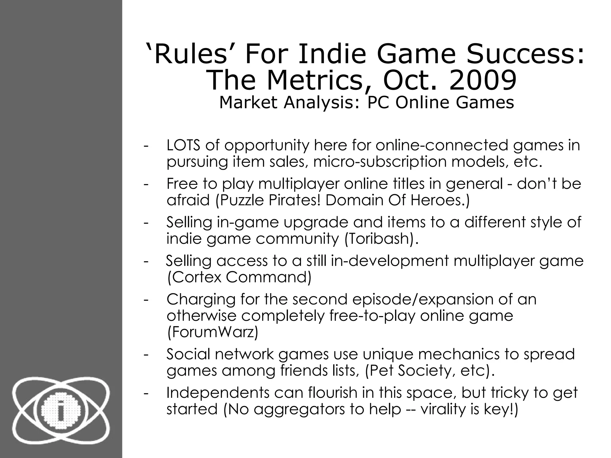 ‘ Rules’ For Indie Game Success: The Metrics, Oct. 2009  Market Analysis: PC Online Games LOTS of opportunity here for online-connected games in pursuing item sales, micro-subscription models, etc. Free to play multiplayer online titles in general - don’t be afraid (Puzzle Pirates! Domain Of Heroes.) Selling in-game upgrade and items to a different style of indie game community (Toribash). -  Selling access to a still in-development multiplayer game (Cortex Command) Charging for the second episode/expansion of an otherwise completely free-to-play online game (ForumWarz) Social network games use unique mechanics to spread games among friends lists, (Pet Society, etc). Independents can flourish in this space, but tricky to get started (No aggregators to help -- virality is key!) 