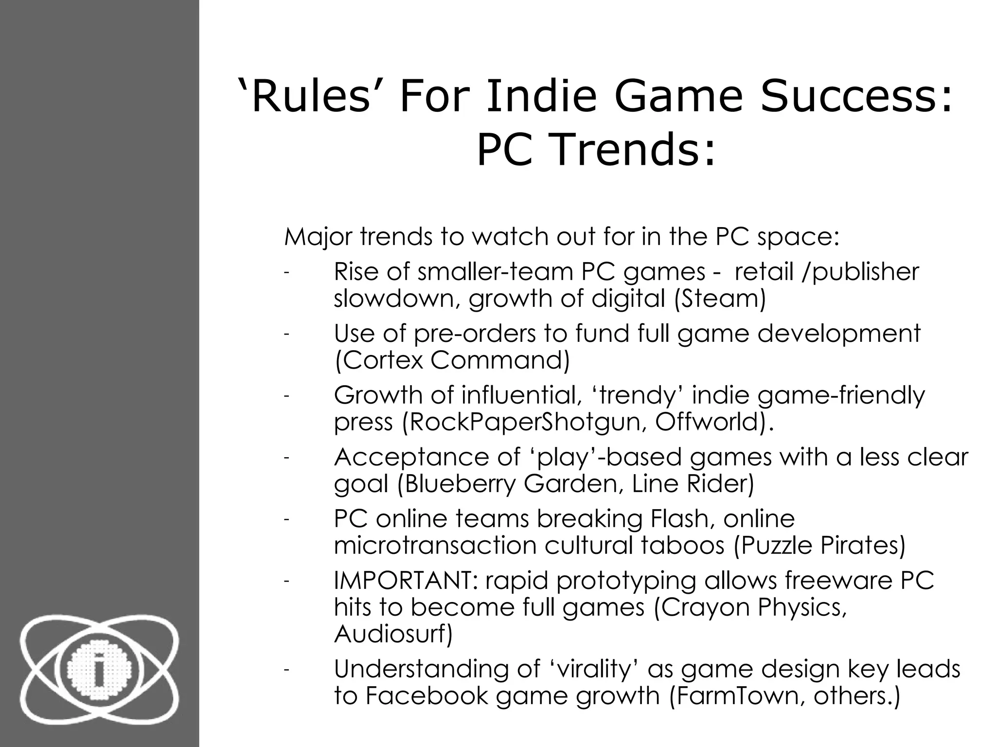 ‘ Rules’ For Indie Game Success: PC Trends: Major trends to watch out for in the PC space: Rise of smaller-team PC games -  retail /publisher slowdown, growth of digital (Steam) Use of pre-orders to fund full game development (Cortex Command) Growth of influential, ‘trendy’ indie game-friendly press (RockPaperShotgun, Offworld). Acceptance of ‘play’-based games with a less clear goal (Blueberry Garden, Line Rider) PC online teams breaking Flash, online microtransaction cultural taboos (Puzzle Pirates) IMPORTANT: rapid prototyping allows freeware PC hits to become full games (Crayon Physics, Audiosurf)  Understanding of ‘virality’ as game design key leads to Facebook game growth (FarmTown, others.) 