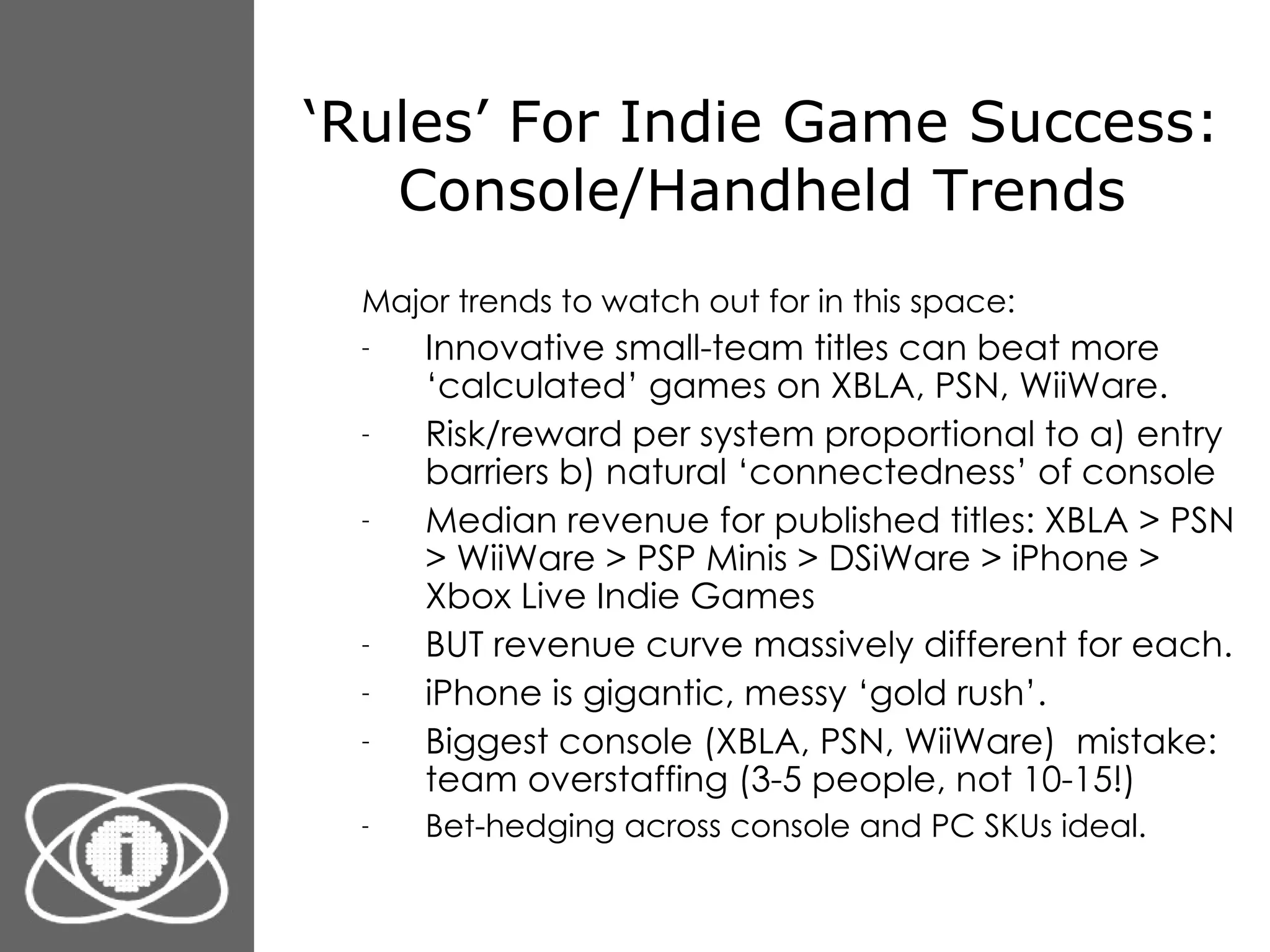 ‘ Rules’ For Indie Game Success: Console/Handheld Trends Major trends to watch out for in this space: Innovative small-team titles can beat more ‘calculated’ games on XBLA, PSN, WiiWare. Risk/reward per system proportional to a) entry barriers b) natural ‘connectedness’ of console Median revenue for published titles: XBLA > PSN > WiiWare > PSP Minis > DSiWare > iPhone > Xbox Live Indie Games  BUT revenue curve massively different for each. iPhone is gigantic, messy ‘gold rush’. Biggest console (XBLA, PSN, WiiWare)  mistake: team overstaffing (3-5 people, not 10-15!) Bet-hedging across console and PC SKUs ideal. 
