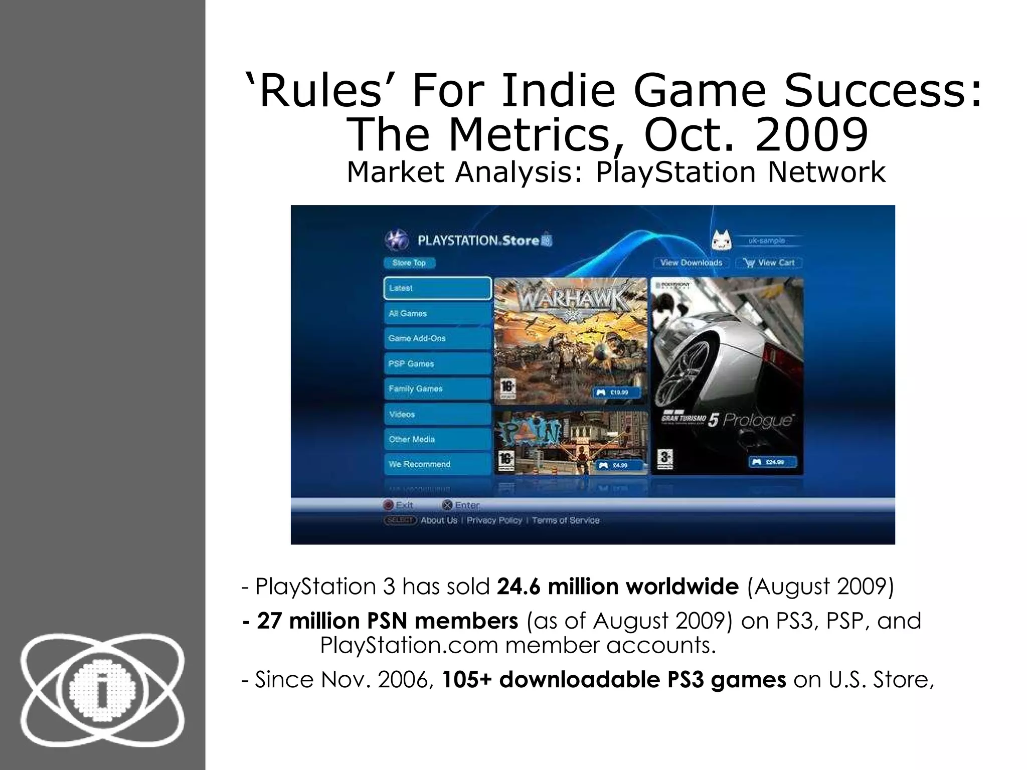 ‘ Rules’ For Indie Game Success: The Metrics, Oct. 2009  Market Analysis: PlayStation Network - PlayStation 3 has sold  24.6 million worldwide  (August 2009) - 27 million PSN members  (as of August 2009) on PS3, PSP, and PlayStation.com member accounts. - Since Nov. 2006,  105+ downloadable PS3 games  on U.S. Store, 