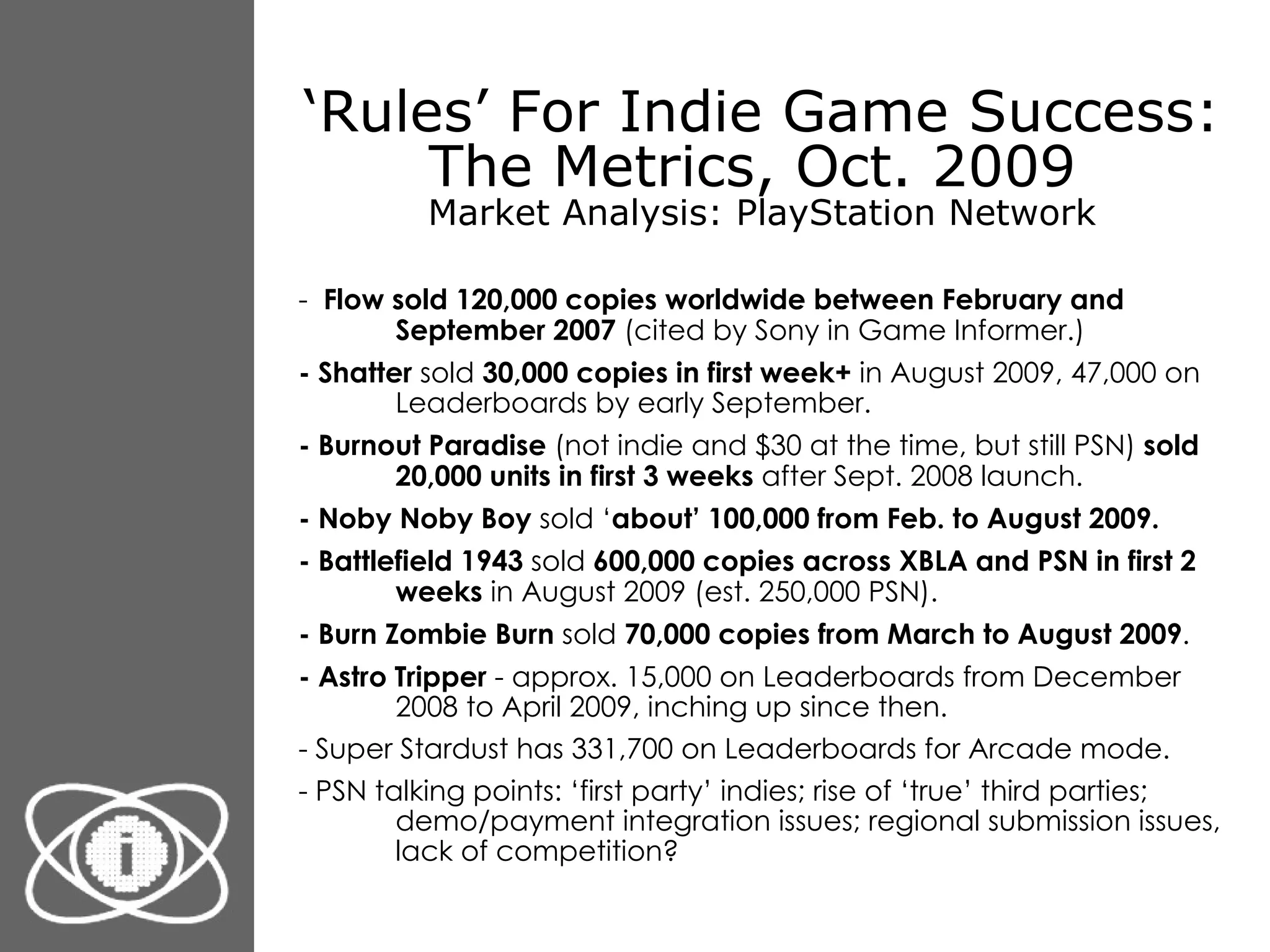 ‘ Rules’ For Indie Game Success: The Metrics, Oct. 2009  Market Analysis: PlayStation Network -  Flow   sold 120,000 copies worldwide between February and September 2007  (cited by Sony in Game Informer.) - Shatter  sold  30,000 copies in first week+  in August 2009, 47,000 on Leaderboards by early September. - Burnout Paradise  (not indie and $30 at the time, but still PSN)  sold 20,000 units in first 3 weeks  after Sept. 2008 launch. - Noby Noby Boy  sold ‘ about’ 100,000 from Feb. to August 2009. - Battlefield 1943  sold  600,000 copies across XBLA and PSN in first 2 weeks  in August 2009 (est. 250,000 PSN). - Burn Zombie Burn  sold  70,000 copies from March to August 2009 . - Astro Tripper  - approx. 15,000 on Leaderboards from December 2008 to April 2009, inching up since then. - Super Stardust has 331,700 on Leaderboards for Arcade mode. - PSN talking points: ‘first party’ indies; rise of ‘true’ third parties; demo/payment integration issues; regional submission issues, lack of competition? 