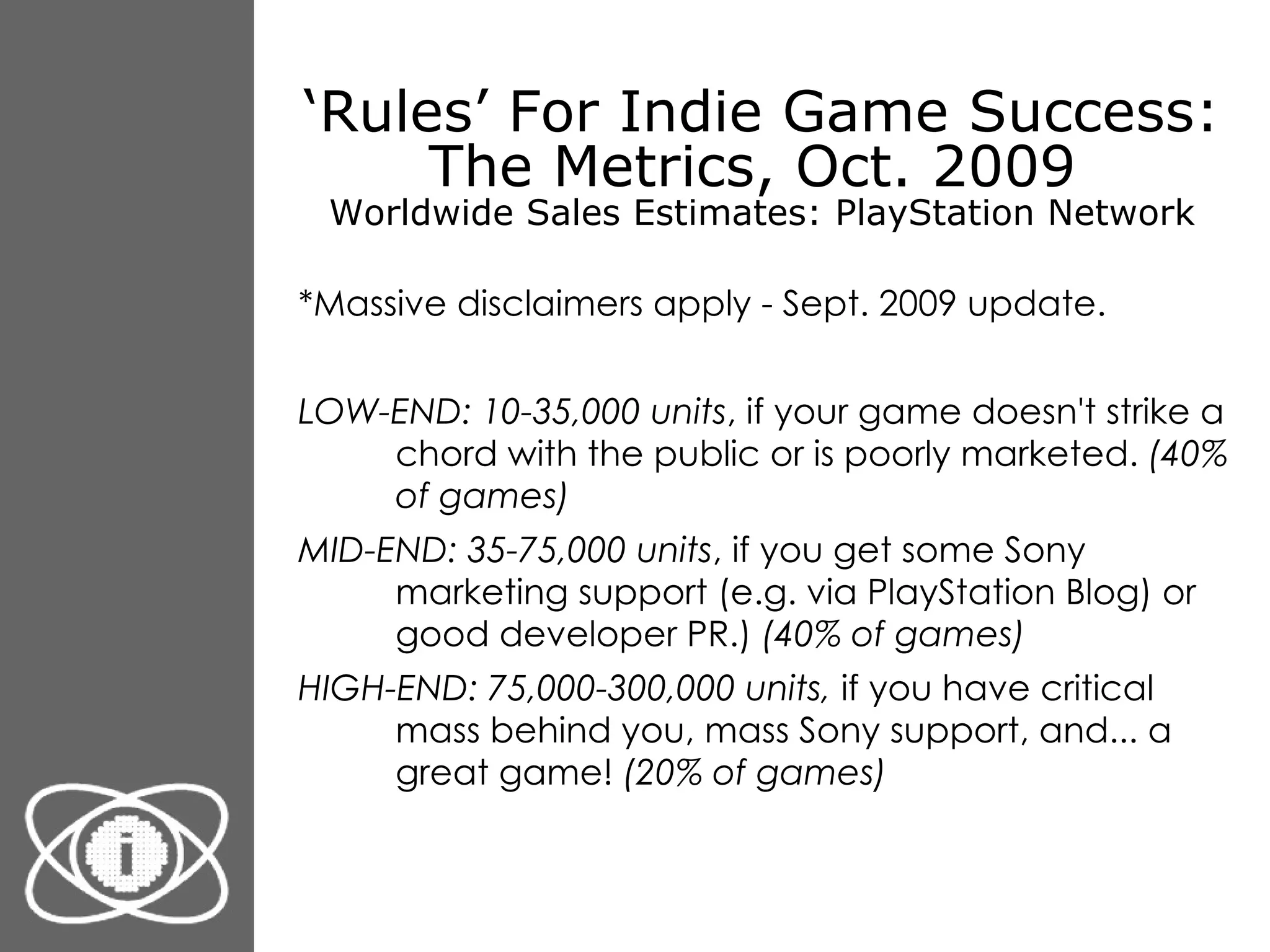 ‘ Rules’ For Indie Game Success: The Metrics, Oct. 2009  Worldwide Sales Estimates: PlayStation Network *Massive disclaimers apply - Sept. 2009 update. LOW-END: 10-35,000 units , if your game doesn't strike a chord with the public or is poorly marketed.  (40% of games) MID-END: 35-75,000 units , if you get some Sony marketing support (e.g. via PlayStation Blog) or good developer PR.)  (40% of games) HIGH-END: 75,000-300,000 units,  if you have critical mass behind you, mass Sony support, and... a great game!  (20% of games) 