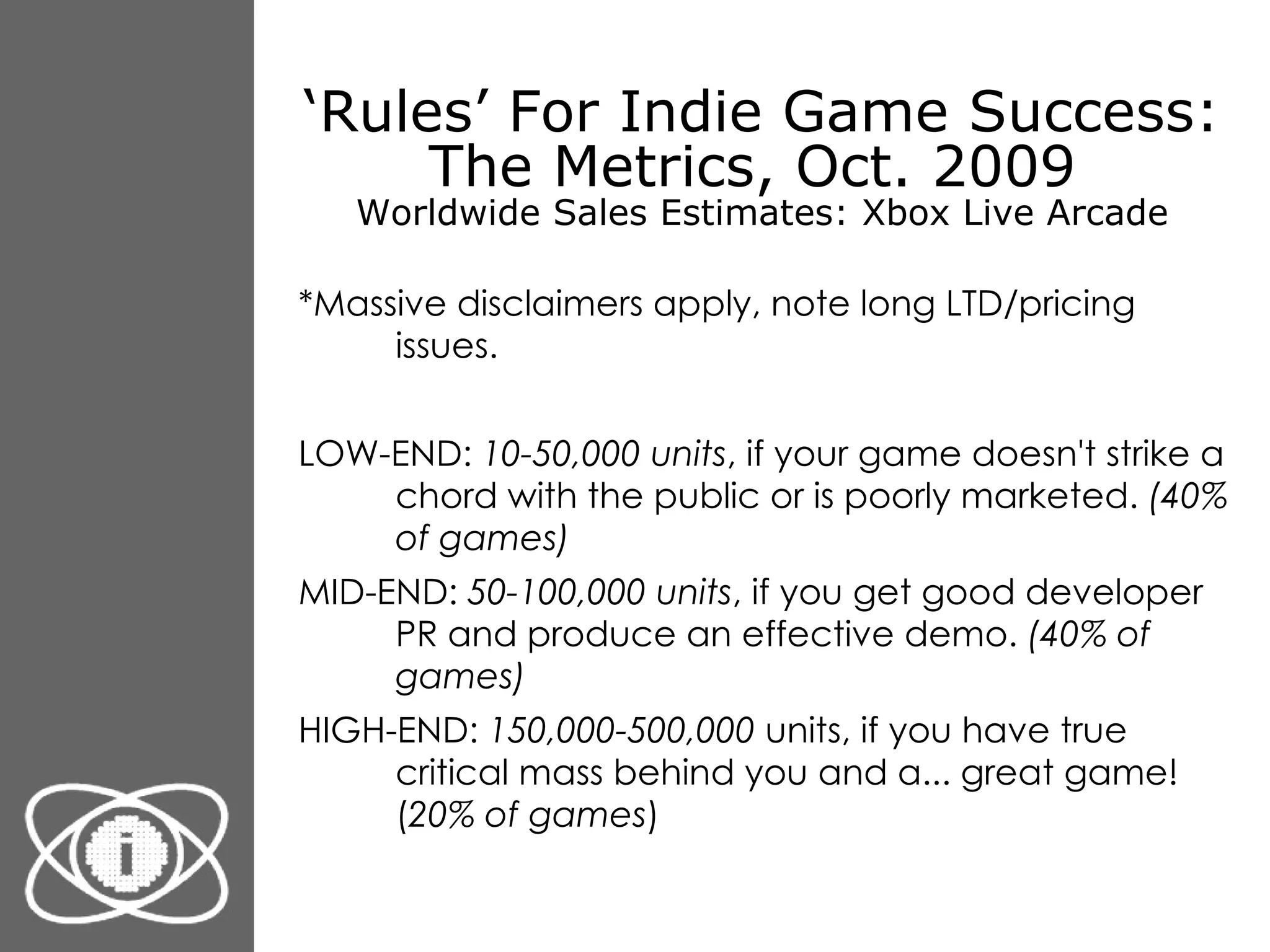 ‘ Rules’ For Indie Game Success: The Metrics, Oct. 2009  Worldwide Sales Estimates: Xbox Live Arcade *Massive disclaimers apply, note long LTD/pricing issues. LOW-END:  10-50,000 units , if your game doesn't strike a chord with the public or is poorly marketed.  (40% of games) MID-END:  50-100,000 units , if you get good developer PR and produce an effective demo.  (40% of games) HIGH-END:  150,000-500,000  units, if you have true critical mass behind you and a... great game! ( 20% of games ) 