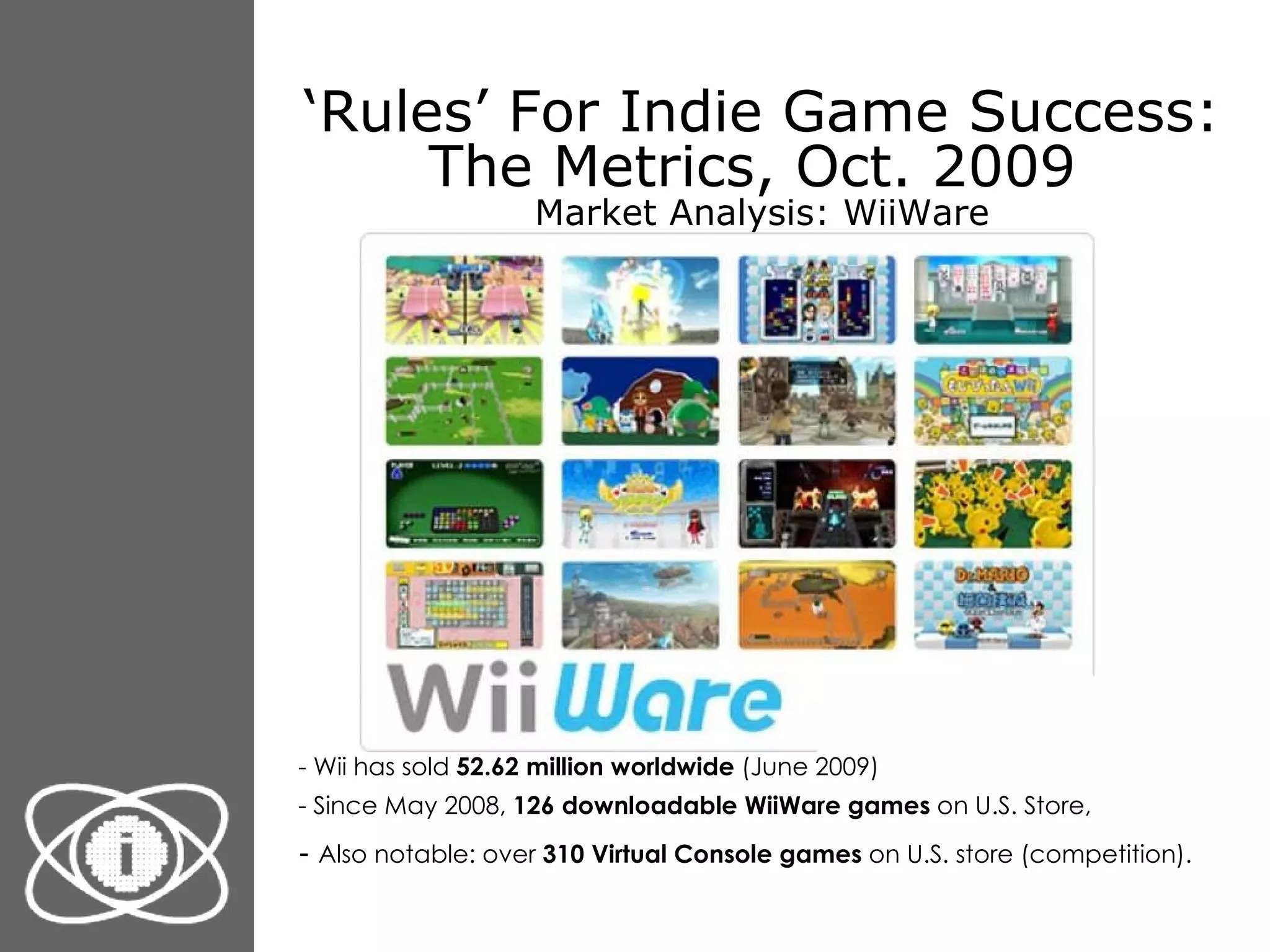 ‘ Rules’ For Indie Game Success: The Metrics, Oct. 2009  Market Analysis: WiiWare - Wii has sold  52.62 million worldwide  (June 2009) - Since May 2008,  126 downloadable WiiWare games  on U.S. Store, -  Also notable: over  310 Virtual Console games  on U.S. store (competition).   
