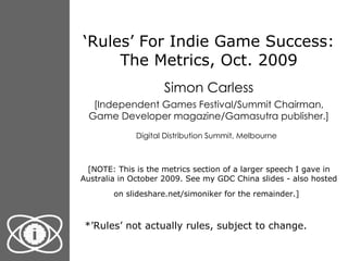 ‘ Rules’ For Indie Game Success: The Metrics, Oct. 2009 Simon Carless [Independent Games Festival/Summit Chairman, Game Developer magazine/Gamasutra publisher.] Digital Distribution Summit, Melbourne   [NOTE: This is the metrics section of a larger speech I gave in Australia in October 2009. See my GDC China slides - also hosted on slideshare.net/simoniker for the remainder.]   *’Rules’ not actually rules, subject to change. 