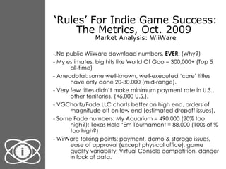 ‘ Rules’ For Indie Game Success: The Metrics, Oct. 2009  Market Analysis: WiiWare <ul><li>-.No public WiiWare download num...