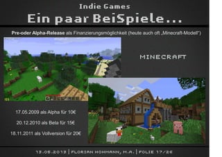 Indie Games
Ein paar BeiSpiele...
13.05.2013 | Florian Hohmann, M.A. | Folie 17/26
Pre-oder Alpha-Release als Finanzierungsmöglichkeit (heute auch oft „Minecraft-Modell“)
Minecraft
17.05.2009 als Alpha für 10€
20.12.2010 als Beta für 15€
18.11.2011 als Vollversion für 20€
 