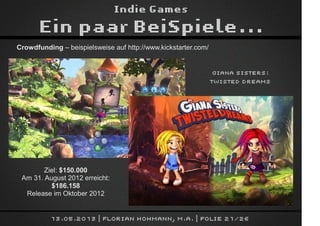 Indie Games
Ein paar BeiSpiele...
13.05.2013 | Florian Hohmann, M.A. | Folie 21/26
Crowdfunding – beispielsweise auf http://www.kickstarter.com/
Giana Sisters:
Twisted Dreams
Ziel: $150.000
Am 31. August 2012 erreicht:
$186.158
Release im Oktober 2012
 
