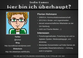 Indie Games
Wer bin ich überhaupt?
13.05.2013 | Florian Hohmann, M.A. | Folie 03/26
Florian Hohmann
● 2008 B.A. Kommunikationswissenschaft
● 2012 M.A. Kinder- und Jugendmedien
● derzeit wissenschaftlicher Mitarbeiter an der
Uni Hamburg
● nicht von Frische Medien...:)
Interessen
● Forschungsmethoden, Forschung von und zu
digitalen Spielen, Medienpädagogik, und
ähnliches
● Momentan Konzentration auf Indie Games als
eventuelles Dissertationsthema → Achtung,
work in progress.
Twitter
@hohse
Blog
http://purzelkraut.wordpress.com/
Slideshare
http://de.slideshare.net/Kthulhu
 