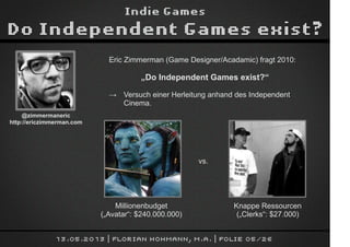 Indie Games
Do Independent Games exist?
13.05.2013 | Florian Hohmann, M.A. | Folie 05/26
Eric Zimmerman (Game Designer/Acadamic) fragt 2010:
„Do Independent Games exist?“
→ Versuch einer Herleitung anhand des Independent
Cinema.
@zimmermaneric
http://ericzimmerman.com
Millionenbudget
(„Avatar“: $240.000.000)
Knappe Ressourcen
(„Clerks“: $27.000)
vs.
 