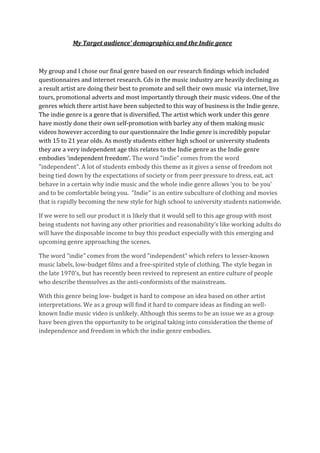 My Target audience’ demographics and the Indie genre



My group and I chose our final genre based on our research findings which included
questionnaires and internet research. Cds in the music industry are heavily declining as
a result artist are doing their best to promote and sell their own music via internet, live
tours, promotional adverts and most importantly through their music videos. One of the
genres which there artist have been subjected to this way of business is the Indie genre.
The indie genre is a genre that is diversified. The artist which work under this genre
have mostly done their own self-promotion with barley any of them making music
videos however according to our questionnaire the Indie genre is incredibly popular
with 15 to 21 year olds. As mostly students either high school or university students
they are a very independent age this relates to the Indie genre as the Indie genre
embodies ‘independent freedom’. The word "indie" comes from the word
"independent". A lot of students embody this theme as it gives a sense of freedom not
being tied down by the expectations of society or from peer pressure to dress, eat, act
behave in a certain why indie music and the whole indie genre allows ‘you to be you’
and to be comfortable being you. "Indie" is an entire subculture of clothing and movies
that is rapidly becoming the new style for high school to university students nationwide.

If we were to sell our product it is likely that it would sell to this age group with most
being students not having any other priorities and reasonability’s like working adults do
will have the disposable income to buy this product especially with this emerging and
upcoming genre approaching the scenes.

The word "indie" comes from the word "independent" which refers to lesser-known
music labels, low-budget films and a free-spirited style of clothing. The style began in
the late 1970's, but has recently been revived to represent an entire culture of people
who describe themselves as the anti-conformists of the mainstream.

With this genre being low- budget is hard to compose an idea based on other artist
interpretations. We as a group will find it hard to compare ideas as finding an well-
known Indie music video is unlikely. Although this seems to be an issue we as a group
have been given the opportunity to be original taking into consideration the theme of
independence and freedom in which the indie genre embodies.
 