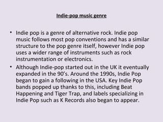 Indie-pop music genre
• Indie pop is a genre of alternative rock. Indie pop
music follows most pop conventions and has a similar
structure to the pop genre itself, however Indie pop
uses a wider range of instruments such as rock
instrumentation or electronics.
• Although Indie-pop started out in the UK it eventually
expanded in the 90’s. Around the 1990s, Indie Pop
began to gain a following in the USA. Key Indie Pop
bands popped up thanks to this, including Beat
Happening and Tiger Trap, and labels specializing in
Indie Pop such as K Records also began to appear.
 