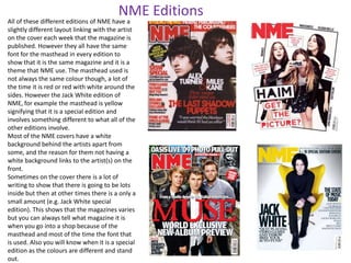 NME Editions

All of these different editions of NME have a
slightly different layout linking with the artist
on the cover each week that the magazine is
published. However they all have the same
font for the masthead in every edition to
show that it is the same magazine and it is a
theme that NME use. The masthead used is
not always the same colour though, a lot of
the time it is red or red with white around the
sides. However the Jack White edition of
NME, for example the masthead is yellow
signifying that it is a special edition and
involves something different to what all of the
other editions involve.
Most of the NME covers have a white
background behind the artists apart from
some, and the reason for them not having a
white background links to the artist(s) on the
front.
Sometimes on the cover there is a lot of
writing to show that there is going to be lots
inside but then at other times there is a only a
small amount (e.g. Jack White special
edition). This shows that the magazines varies
but you can always tell what magazine it is
when you go into a shop because of the
masthead and most of the time the font that
is used. Also you will know when it is a special
edition as the colours are different and stand
out.

 