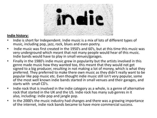 Indie history
Indie history:
• Indie is short for Independent. Indie music is a mix of lots of different types of
music, including pop, jazz, rock, blues and even poetry.
• Indie music was first created in the 1950’s and 60’s, but at this time this music was
very underground which meant that not many people would hear of this music.
Indie bands would have to play in small venues/garages.
• Finally in the 1980’s indie music grew in popularity but the artists involved in this
genre made music how they wanted too, this meant that they would not get
signed to a big producer, resulting in not making a lot of money, which is what they
preferred. They preferred to make there own music as they didn't really want to be
popular like pop music etc. Even thought indie music still isn't very popular, some
of the most well known indie bands started in small venues and their garages, and
starts with small CD’s.
• Indie rock that is involved in the indie category as a whole, is a genre of alternative
rock that started in the UK and the US. Indie rock has many sub genres in it
also, including: indie pop and jangle pop.
• In the 2000’s the music industry had changes and there was a growing importance
of the internet, indie rock bands became to have more commercial success.

 