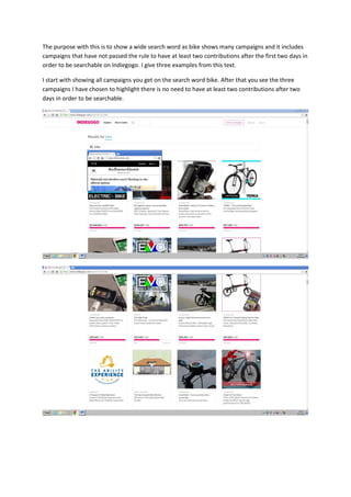 The purpose with this is to show a wide search word as bike shows many campaigns and it includes
campaigns that have not passed the rule to have at least two contributions after the first two days in
order to be searchable on Indiegogo. I give three examples from this text.
I start with showing all campaigns you get on the search word bike. After that you see the three
campaigns I have chosen to highlight there is no need to have at least two contributions after two
days in order to be searchable.
 