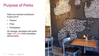 | Indiegogo | Indiegogo Lab17
Purpose of Perks
Perks can motivate contributors
to give out of:
• Passion
• Pride
• Participation
On average, campaigns with perks
raise 143% more than campaigns
without perks.
 