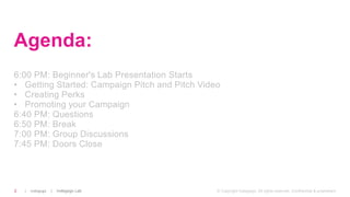 | Indiegogo | Indiegogo Lab2 © Copyright Indiegogo. All rights reserved. Confidential & proprietary.
Agenda:
6:00 PM: Beginner's Lab Presentation Starts
• Getting Started: Campaign Pitch and Pitch Video
• Creating Perks
• Promoting your Campaign
6:40 PM: Questions
6:50 PM: Break
7:00 PM: Group Discussions
7:45 PM: Doors Close
 