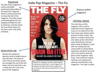 Masthead Indie Pop Magazine C The Fly 
The title of the magazine is 
clearly and boldly 
positioned along widely at 
the top of the magazine, 
which is clearly prominent 
to show the title of the 
magazine. The white colour 
contrasted against the red 
background helps the title 
to stand out, and also shows 
the main three colours of 
the front cover: red, white 
and black. 
The main focus of the 
magazine. She is clearly 
important to this magazines 
issue as it is solely her on the 
front cover, also without other 
pictures of other artists. The 
photo is a medium shot of her 
and takes up the entire front 
cover behind text, and also 
direct mode of address is used 
with her looking into the 
camera with an almost blank 
expression except for her brief 
smile. Her style fits with the 
genre of the magazine: indie 
music. She is dressed in black 
clothing, and compared to 
what you would find in rock 
magazines C her style is subtle. 
MAIN COVER LINE 
CENTRAL IMAGE 
Attracts the audiences 
attention with its bright colours: 
red and white. The name of 
artist: Sharon Van Etten stands 
out amongst the rest of the text 
shown, the only text that is red 
C shows that she is the main 
focus of the magazine 
Feature within 
magazine 
Overall, the magazine contains subtle aspects 
of what you would find in a rock magazine. For 
example, the style of the artist is subtle and 
not eccentric like what you would find in a rock 
magazine. 
 