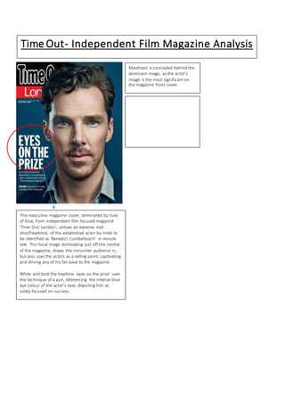 Sight and Sound 
Little White Lies# 
Time Out- Independent Film Magazine Analysis 
This masculine magazine cover, dominated by hues 
of blue, from independent film focused magazine 
‘Time Out: London’, utilises an extreme mid 
shot/headshot, of the established actor by-lined to 
be identified as ‘Benedict Cumberbatch’ in minute 
text. This focal image dominating just off the central 
of the magazine, draws the consumer audience in, 
but also uses the actors as a selling point, captivating 
and driving any of his fan base to the magazine. 
White and bold the headline ‘eyes on the prize’ uses 
the technique of a pun, referencing the intense blue 
eye colour of the actor’s eyes depicting him as 
solely focused on success. 
Masthead is concealed behind the 
dominant image, as the actor’s 
image is the most significant on 
the magazine front cover. 
 