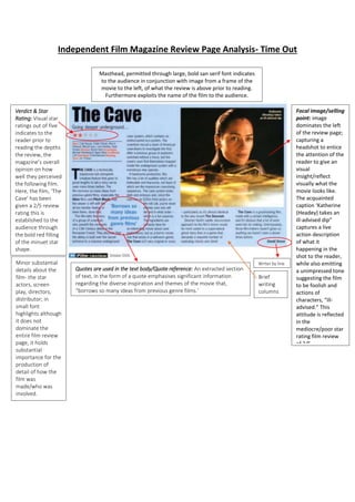 Independent Film Magazine Review Page Analysis- Time Out 
Verdict & Star 
Rating: Visual star 
ratings out of five 
indicates to the 
reader prior to 
reading the depths 
the review, the 
magazine’s overall 
opinion on how 
well they perceived 
the following film. 
Here, the film, ‘The 
Cave’ has been 
given a 2/5 review 
rating this is 
established to the 
audience through 
the bold red filling 
of the minuet star 
shape. 
Writer by line 
Masthead, permitted through large, bold san serif font indicates 
to the audience in conjunction with image from a frame of the 
movie to the left, of what the review is above prior to reading. 
Furthermore exploits the name of the film to the audience. 
Quotes are used in the text body/Quote reference: An extracted section 
of text, in the form of a quote emphasises significant information 
regarding the diverse inspiration and themes of the movie that, 
“borrows so many ideas from previous genre films.’ 
Focal image/selling 
point: image 
dominates the left 
of the review page; 
capturing a 
headshot to entice 
the attention of the 
reader to give an 
visual 
insight/reflect 
visually what the 
movie looks like. 
The acquainted 
caption ‘Katherine 
(Headey) takes an 
ill-advised dip” 
captures a live 
action description 
of what it 
happening in the 
shot to the reader, 
while also emitting 
a unimpressed tone 
suggesting the film 
to be foolish and 
actions of 
characters, “ill-advised.” 
This 
attitude is reflected 
in the 
mediocre/poor star 
rating film review 
of 2/5. 
Minor substantial 
details about the 
film- the star 
actors, screen 
play, directors, 
distributor; in 
small font 
highlights although 
it does not 
dominate the 
entire film review 
page, it holds 
substantial 
importance for the 
production of 
detail of how the 
film was 
made/who was 
involved. 
Brief 
writing 
columns 
