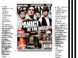 The
image of
the
band
half
covers
the
title
making
it
almost
unreada
ble, this
shows
how
popular
the
magazin
e it.
Attrac
ting
reader
s by
offerin
g a
free
poster,
which
the
audienc
e will
be
interes
ted in.
The
colou
r
schem
e of
black
is
broke
n up
by
reds
The title
looks
smashed,
similar
to a
guitar at
the end
of a
rock
concert.
It could
also
represen
t loud
music, as
if the
loudness
has
smashed
the
title.
All of
the text
is in
capital
letters
making
everythi
ng seem
more
exiting
and
loud.
Along
he
bottom
of the
magazin
e are
names
of
bands
the
 
