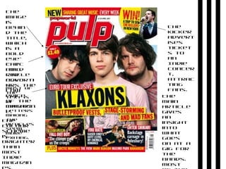 The
colour
scheme
is
brighter
than
most
Indie
magazin
The
kicker
advert
ises
ticket
s to
an
Indie
concer
t,
attrac
ting
fans.
The
main
article
gives
an
insight
into
what
goes
on at a
gig for
the
bands.
Most
The
image
is
behin
d the
title,
which
is a
bold
eye-
catc
hing
red
colo
ur.
The
bold
circle
adverti
ses the
low
price
of the
magazin
e.
Most of
the
text is
in
capital
letters
making
the
articles
seem
more
exiting.
 