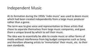 Independent Music
At its formation during the 1950s ‘indie music’ was used to deem music
which had been created independently from a large music producer
rather than a genre.
The term was to give voice and representation to those artists that
chose to separate themselves from large music companies, and gave
them a unique brand by which to sell their music.
The idea was to essentially be able to create music or other forms of
media without interference from big budget companies such as Sony,
and therefore allowing artists to ‘immortalise’ their music, etc. to their
own standards.