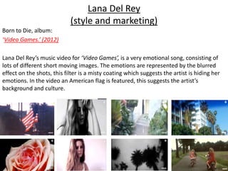 Lana Del Rey
(style and marketing)
Born to Die, album:
‘Video Games.’ (2012)
Lana Del Rey’s music video for ‘Video Games’, is a very emotional song, consisting of
lots of different short moving images. The emotions are represented by the blurred
effect on the shots, this filter is a misty coating which suggests the artist is hiding her
emotions. In the video an American flag is featured, this suggests the artist’s
background and culture.
 