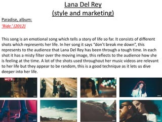 Lana Del Rey
(style and marketing)
Paradise, album:
‘Ride.’ (2012)
This song is an emotional song which tells a story of life so far. It consists of different
shots which represents her life. In her song it says “don’t break me down”, this
represents to the audience that Lana Del Rey has been through a tough time. In each
shot it has a misty filter over the moving image, this reflects to the audience how she
is feeling at the time. A lot of the shots used throughout her music videos are relevant
to her life but they appear to be random, this is a good technique as it lets us dive
deeper into her life.
 