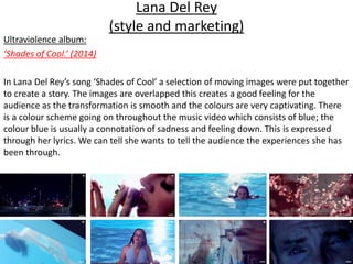 Lana Del Rey
(style and marketing)
Ultraviolence album:
‘Shades of Cool.’ (2014)
In Lana Del Rey’s song ‘Shades of Cool’ a selection of moving images were put together
to create a story. The images are overlapped this creates a good feeling for the
audience as the transformation is smooth and the colours are very captivating. There
is a colour scheme going on throughout the music video which consists of blue; the
colour blue is usually a connotation of sadness and feeling down. This is expressed
through her lyrics. We can tell she wants to tell the audience the experiences she has
been through.
 