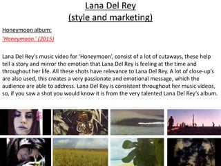 Lana Del Rey
(style and marketing)
Honeymoon album:
‘Honeymoon.’ (2015)
Lana Del Rey’s music video for ‘Honeymoon’, consist of a lot of cutaways, these help
tell a story and mirror the emotion that Lana Del Rey is feeling at the time and
throughout her life. All these shots have relevance to Lana Del Rey. A lot of close-up’s
are also used, this creates a very passionate and emotional message, which the
audience are able to address. Lana Del Rey is consistent throughout her music videos,
so, if you saw a shot you would know it is from the very talented Lana Del Rey’s album.
 