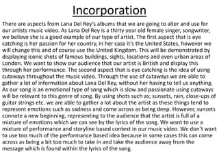 Incorporation
There are aspects from Lana Del Rey’s albums that we are going to alter and use for
our artists music video. As Lana Del Rey is a thirty year old female singer, songwriter,
we believe she is a good example of our type of artist. The first aspect that is eye
catching is her passion for her country, in her case it’s the United States, however we
will change this and of course use the United Kingdom. This will be demonstrated by
displaying iconic shots of famous buildings, sights, locations and even urban areas of
London. We want to show our audience that our artist is British and display this
through her performance. The second aspect that is eye catching is the idea of using
cutaways throughout the music video. Through the use of cutaways we are able to
gather a lot of information about Lana Del Rey, without her having to tell us anything.
As our song is an emotional type of song which is slow and passionate using cutaways
will be relevant to this genre of song. By using shots such as; sunsets, rain, close-ups of
guitar strings etc. we are able to gather a lot about the artist as these things tend to
represent emotions such as sadness and come across as being deep. However, sunsets
connote a new beginning, representing to the audience that the artist is full of a
mixture of emotions which we can see by the lyrics of the song. We want to use a
mixture of performance and storyline based context in our music video. We don’t want
to use too much of the performance based idea because in some cases this can come
across as being a bit too much to take in and take the audience away from the
message which is found within the lyrics of the song.
 