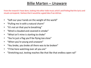 Billie Marten – Unaware
From the research I have done, looking into other Indie music artist’s and finding that the lyrics and
visuals correspond, I believe that it would be a good idea if we did too.
• “Soft our your hands on the weight of the world”
• “Pulling me in with a natural charm”
• “It’s not air that you’re breathing”
• “Mind is clouded and covered in smoke”
• “What isn’t mine is starting to choke”
• “You’re just a flag you’ll be flying too close”
• “When you’re young and unaware”
• “You broke, you broke all there was to be broken”
• “I’ll be here watching over all you are”
• “Stretching out, testing reaches like that like that endless open rail”
 