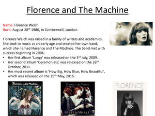 Florence and The Machine
Name: Florence Welch
Born: August 28th 1986, in Camberwell, London.
Florence Welch was raised in a family of writers and academics.
She took to music at an early age and created her own band,
which she named Florence and The Machine. The band met with
success beginning in 2006.
• Her first album ‘Lungs’ was released on the 3rd July, 2009.
• Her second album ‘Ceremonials’, was released on the 28th
October, 2011.
• Her most recent album is ‘How Big, How Blue, How Beautiful’,
which was released on the 29th May, 2015.
 