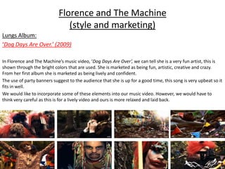 Florence and The Machine
(style and marketing)
Lungs Album:
‘Dog Days Are Over.’ (2009)
In Florence and The Machine’s music video, ‘Dog Days Are Over’, we can tell she is a very fun artist, this is
shown through the bright colors that are used. She is marketed as being fun, artistic, creative and crazy.
From her first album she is marketed as being lively and confident.
The use of party banners suggest to the audience that she is up for a good time, this song is very upbeat so it
fits in well.
We would like to incorporate some of these elements into our music video. However, we would have to
think very careful as this is for a lively video and ours is more relaxed and laid back.
 