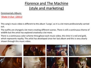 Florence and The Machine
(style and marketing)
Ceremonials Album:
‘Shake It Out.’ (2011)
This song’s music video is different to the album ‘Lungs’, as it is a lot more professionally carried
out.
The outfits are changed a lot more creating different scenes. There is still a continuous theme of
wildlife but the artist has explored creatively a lot more.
There is a continuous color scheme throughout each music video, this time it is red and gold,
which represents royalty. The artist has developed since her last album and this is very clearly
shown through this music video.
 