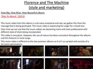 Florence and The Machine
(style and marketing)
How Big, How Blue, How Beautiful album:
‘Ship To Wreck.’ (2015)
This music video from this album is a lot more emotional and sad, we gather this from the
message that is being portrayed. The music video is expressing her anger for a loved one.
Over time we can see that the music videos are becoming more and more professional with
different style of shots being incorporated.
This video is very glum. However, the use of nature has been consistent throughout the albums
and this features in most songs.
This music video is different to the two previous albums as it isn’t as up beat and consists of a
lot more sad emotions.
 