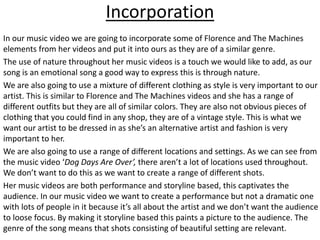 Incorporation
In our music video we are going to incorporate some of Florence and The Machines
elements from her videos and put it into ours as they are of a similar genre.
The use of nature throughout her music videos is a touch we would like to add, as our
song is an emotional song a good way to express this is through nature.
We are also going to use a mixture of different clothing as style is very important to our
artist. This is similar to Florence and The Machines videos and she has a range of
different outfits but they are all of similar colors. They are also not obvious pieces of
clothing that you could find in any shop, they are of a vintage style. This is what we
want our artist to be dressed in as she’s an alternative artist and fashion is very
important to her.
We are also going to use a range of different locations and settings. As we can see from
the music video ‘Dog Days Are Over’, there aren’t a lot of locations used throughout.
We don’t want to do this as we want to create a range of different shots.
Her music videos are both performance and storyline based, this captivates the
audience. In our music video we want to create a performance but not a dramatic one
with lots of people in it because it’s all about the artist and we don’t want the audience
to loose focus. By making it storyline based this paints a picture to the audience. The
genre of the song means that shots consisting of beautiful setting are relevant.
 