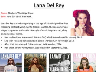 Lana Del Rey
Name: Elizabeth Woolridge Grant
Born: June 21st 1985, New York.
Lana Del Rey started songwriting at the age of 18 and signed her first
recording contract with 5 Points Records in 2007. She is an American
singer, songwriter and model. Her style of music is quite a sad, slow,
and emotional theme.
• Her studio album was named ‘Born to Die’, which was released in January, 2012.
• She then released her next album called, ‘Paradise’, in November, 2012.
• After that she released, ‘Ultraviolence’, in November, 2014.
• Her latest album ‘Honeymoon’, was released in September, 2015.
 